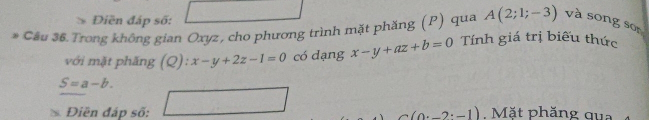 Diền đáp số: 
* Câu 36 Trong không gian Oxyz, cho phương trình mặt phăng (P) qua A(2;1;-3) và song son 
với mặt phăng (Q). :x-y+2z-1=0 có dạng x-y+az+b=0 Tính giá trị biểu thức
S=a-b.
C(0· -2:-1)
s Điền đáp số: □ .Mặt phăng qua