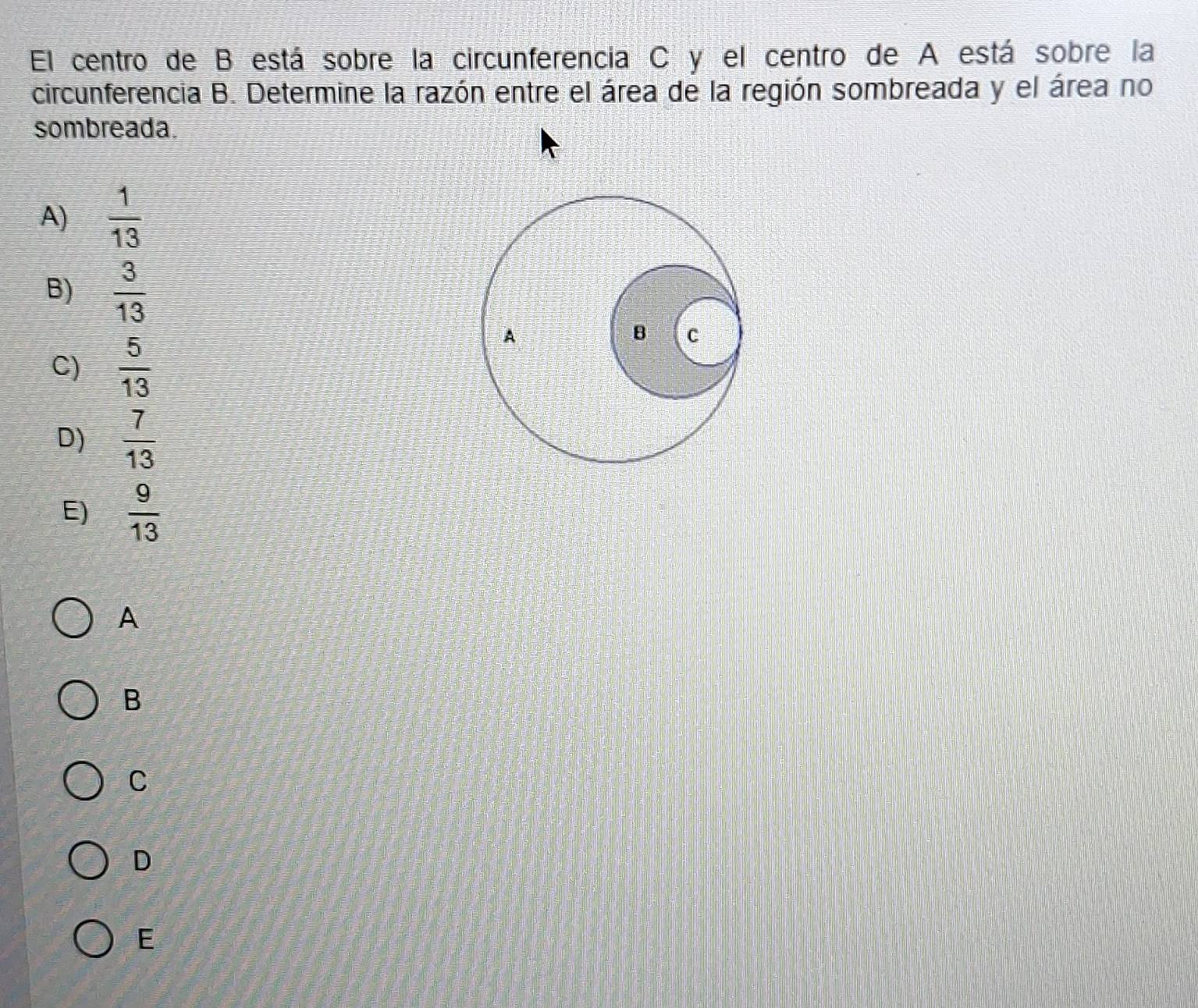 El centro de B está sobre la circunferencia C y el centro de A está sobre la
circunferencia B. Determine la razón entre el área de la región sombreada y el área no
sombreada.
A)  1/13 
B)  3/13 
C)  5/13 
A
B C
D)  7/13 
E)  9/13 
A
B
C
D
E