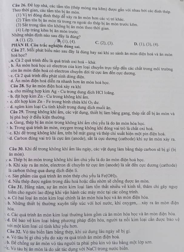 Đề lợp nhà, các tầm tôn (thép mỏng mạ kẽm) được gắn với nhau bởi các đinh thép
Theo thời gian, các tầm tôn bị ăn mòn.
(1) Vị trí đóng đình thép dễ xảy ra ăn mòn hơn các vị trí khác.
(2) Tầm tôn bị ăn mòn từ trong ra ngoài do thép bị ăn mòn trước kẽm.
(3) Sắt trong tấm tôn không bị ăn mòn theo thời gian.
(4) Lớp tráng kẽm bị ăn mòn trước.
Những nhận định nào sau đây là đúng?
A (1). (2). B. (1), (4). C. (2), (3). D. (1), (3), (4).
PHẢN II. Câu trắc nghiệm đúng sai.
Câu 27. Mỗi phát biêu nào sau đây là đúng hay sai khi so sánh ăn mòn điện hoá và ăn mòn
hoá học?
Cà. Cả 2 quá trình đều là quá trình oxi hoá - khử.
b. Ấn mòn hoá học có electron của kim loại chuyền trực tiếp đến các chất trong môi trường
còn ăn mòn điện hoá có electron chuyền dời từ cực âm đến cực dương.
c. Cả 2 quá trình đều phát sinh dòng điện.
d. Ăn mòn điện hoá diễn ra nhanh hơn ăn mòn hoá học.
Cầu 28. Sự ăn mòn điện hoá xảy ra khi
a. cho miếng hợp kim Ag - Cu trong dung dịch HCl loãng.
b. đặt hợp kim Zn - Cu trong không khí ẩm.
c. đổt hợp kim Zn - Fe trong bình chứa khí O_2 dư.
d. ngâm kim loại Cu tinh khiết trong dung dịch muối ăn.
Câu 29. Trong không khí ẩm, các vật dụng, thiết bị làm bằng gang, thép rắt dễ bị ăn mòn và
bị phá huỷ ở điều kiện thường.
a. Gang, thép bị ăn mòn trong không khí ẩm chủ yểu là do ăn mòn hóa học.
b. Trong quá trình ăn mòn, oxygen trong không khí đóng vai trò là chất oxi hoá.
c. Khi để trong không khí ẩm, trên bề mặt gang và thép chỉ xuất hiện một pin điện hoá.
d. Carbon đóng vai trò là cực âm (anode), sắt là cực dương (cathode) khi sự ăn mòn xảy ra.
Câu 30. Khi đề trong không khí ẩm lâu ngày, các vật dụng làm bằng thép carbon sẽ bị gi (bị
ăn mòn).
a. Thép bị ăn mòn trong không khí ẩm chủ yểu là do ăn mòn điện hoá học.
b. Khi xảy ra ăn mòn, electron di chuyền từ cực âm (anode) là sắt đến cực dương (cathode)
là carbon thông qua dung dịch điện li.
c. Sản phầm của quá trình ăn mòn thép chủ yều là Fe(OH)
d. Nều thép được ngâm trong dầu hoả hoặc dầu nhờn sẽ chồng được ăn mòn.
Câu 31. Hằng năm, sự ăn mòn kim loại làm tồn thất nhiều về kinh tế, thâm chi gây nguy
hiểm cho người lao động khi vận hành các máy móc tại các công trình.
a. Có hai loại ăn mòn kim loại chính là ăn mòn hóa học và ăn mòn điện hóa.
b. Những thiết bị thường xuyên tiếp xúc với hơi nước, khí oxygen,...xảy ra ăn mòn điện
hỏa.
c. Các quá trình ăn mòn kim loại thường kèm gồm cả ăn mòn hóa học và ăn mòn điện hóa.
d. Để báo vệ kim loại bằng phương pháp điện hóa, người ta nổi kim loại cần được bảo vệ
với một kim loại có tính khử yếu hơn.
Câu 32. Vỏ tàu biển làm bằng thép, khi sử dụng lâu ngày sẽ bị gi.
a. Vô tàu bị gi chủ yếu do xảy ra quá trình ăn mòn điện hoá.
b. Đề chống sự ăn mòn vỏ tàu người ta phải phủ kín vô tàu bằng một lớp sơn.
Vc. Vỏ tàu bị ăn mòn là do sắt tác dụng với NaCl trong nước biên.