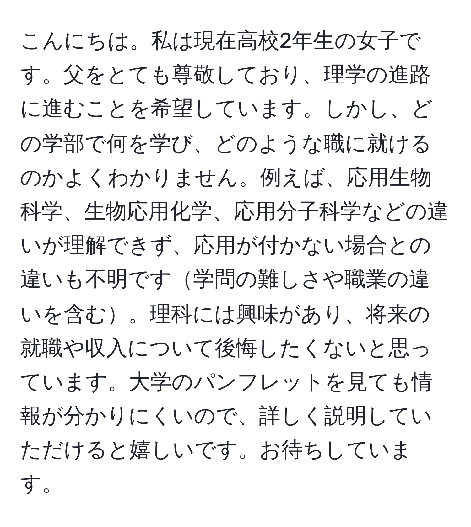 こんにちは。私は現在高校2年生の女子です。父をとても尊敬しており、理学の進路に進むことを希望しています。しかし、どの学部で何を学び、どのような職に就けるのかよくわかりません。例えば、応用生物科学、生物応用化学、応用分子科学などの違いが理解できず、応用が付かない場合との違いも不明です学問の難しさや職業の違いを含む。理科には興味があり、将来の就職や収入について後悔したくないと思っています。大学のパンフレットを見ても情報が分かりにくいので、詳しく説明していただけると嬉しいです。お待ちしています。