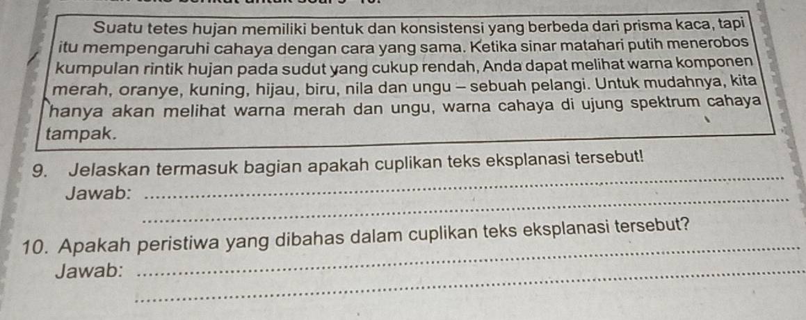 Suatu tetes hujan memiliki bentuk dan konsistensi yang berbeda dari prisma kaca, tapi 
itu mempengaruhi cahaya dengan cara yang sama. Ketika sinar matahari putih menerobos 
kumpulan rintik hujan pada sudut yang cukup rendah, Anda dapat melihat warna komponen 
merah, oranye, kuning, hijau, biru, nila dan ungu - sebuah pelangi. Untuk mudahnya, kita 
hanya akan melihat warna merah dan ungu, warna cahaya di ujung spektrum cahaya 
tampak. 
9. Jelaskan termasuk bagian apakah cuplikan teks eksplanasi tersebut! 
Jawab:_ 
_ 
_ 
10. Apakah peristiwa yang dibahas dalam cuplikan teks eksplanasi tersebut? 
Jawab:_