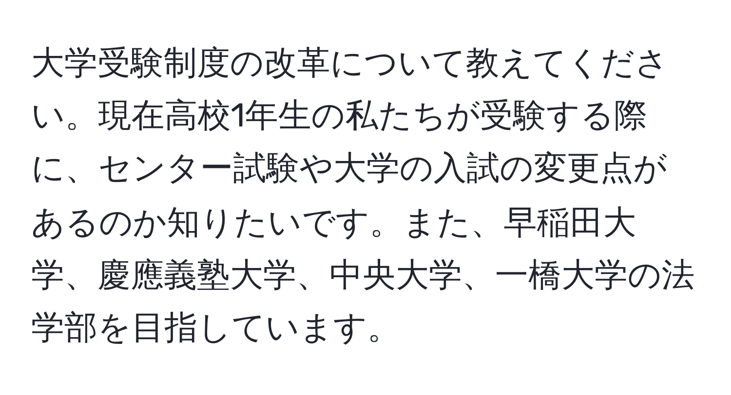 大学受験制度の改革について教えてください。現在高校1年生の私たちが受験する際に、センター試験や大学の入試の変更点があるのか知りたいです。また、早稲田大学、慶應義塾大学、中央大学、一橋大学の法学部を目指しています。