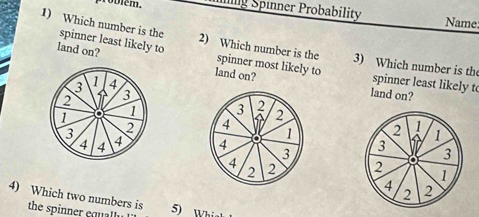 problém. 
g Spinner Probability 
Name 
1) Which number is the 2) Which number is the 3) Which number is the 
land on? 
spinner least likely to spinner most likely to spinner least likely to 
land on?
3 1 4
2 3
land on?
1 o 1
3 2
2
2
4
3 4
2 1
4 4
4 o 1 1
3
3
4 2
2
2 o 3
1
4 2
4) Which two numbers is
2
the spinner equally