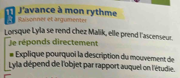 J'avance à mon rythme 
a Raisonner et argumenter 
Lorsque Lyla se rend chez Malik, elle prend l'ascenseur. 
Je réponds directement 
Explique pourquoi la description du mouvement de 
Lyla dépend de l'objet par rapport auquel on l'étudie.