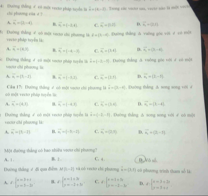 4: Đường thắng đ có một vectơ pháp tuyển là vector n=(4;-2). Trong các vectơ sau, vectơ nào là một vecto
chi phương của d ?
A. vector u_i=(2;-4). B. vector u_2=(-2;4). C. vector u_3=(1;2). D. vector u_4=(2;1).
5: Đường thẳng đ có một vectơ chi phương là vector u=(3i-4). Đường thẳng △ vuông góc với đ có một
vectơ pháp tuyến là:
A. vector n_1=(4;3). B. vector n_2=(-4;-3). C. vector n_3=(3;4). D. vector n_4=(3;-4).
5: Đường thắng đ có một vectơ pháp tuyển là vector n=(-2;-5). Đường thắng △ v gông góc với đ có một
vectơ chi phương là:
A. vector u_1=(5;-2). B. vector u_2=(-5;2). C. vector u_3=(2;5). D. vector u_4=(2;-5).
Câu 17: Đường thẳng đ có một vectơ chi phương là vector u=(3;-4). Đường thắng △ song song với  đ
có một vectơ pháp tuyển là:
A. vector n_1=(4;3). B. vector n_2=(-4;3). C. vector n_3=(3;4). D. vector n_4=(3;-4).
: Đường thẳng đ có một vectơ pháp tuyến là vector n=(-2;-5). Đường thẳng △ song song với đ có một
vectơ chỉ phương là:
A. vector u_1=(5;-2). B. vector u_2=(-5;-2). C. vector u_3=(2;5). D. vector u_4=(2;-5).
: Một đường thẳng có bao nhiêu vectơ chỉ phương?
A. 1 . B. 2 . C. 4 . D. Vô số.
Đường thẳng đ đi qua điểm M(1;-2) và có vectơ chỉ phương vector u=(3;5) có phương trình tham số là:
A. d:beginarrayl x=3+t y=5-2tendarray. . B. d:beginarrayl x=1+3t y=-2+5tendarray. . C. d:beginarrayl x=1+5t y=-2-3tendarray. . D. d:beginarrayl x=3+2t y=5+tendarray. .