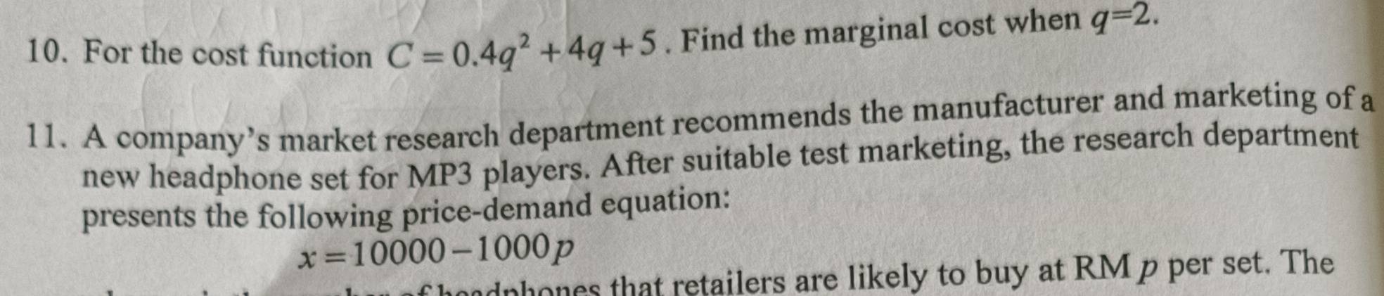 For the cost function C=0.4q^2+4q+5. Find the marginal cost when q=2. 
11. A company’s market research department recommends the manufacturer and marketing of a 
new headphone set for MP3 players. After suitable test marketing, the research department 
presents the following price-demand equation:
x=10000-1000p
dphones that retailers are likely to buy at RM p per set. The