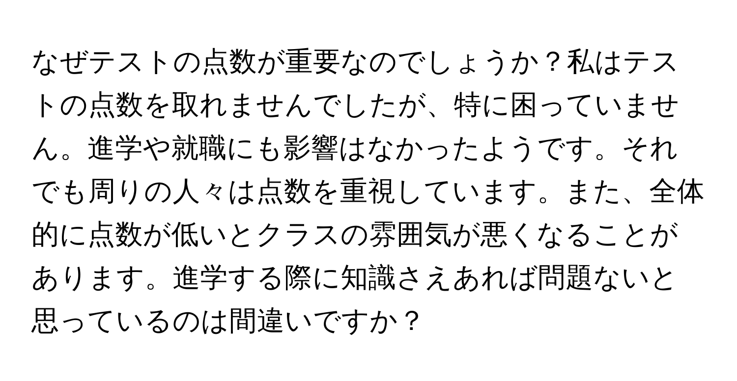 なぜテストの点数が重要なのでしょうか？私はテストの点数を取れませんでしたが、特に困っていません。進学や就職にも影響はなかったようです。それでも周りの人々は点数を重視しています。また、全体的に点数が低いとクラスの雰囲気が悪くなることがあります。進学する際に知識さえあれば問題ないと思っているのは間違いですか？