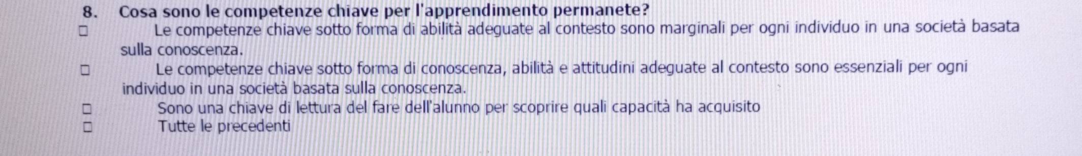 Cosa sono le competenze chiave per l'apprendimento permanete?
Le competenze chiave sotto forma di abilità adeguate al contesto sono marginali per ogni individuo in una società basata
sulla conoscenza.
Le competenze chiave sotto forma di conoscenza, abilità e attitudini adeguate al contesto sono essenziali per ogni
individuo in una società basata sulla conoscenza.
Sono una chiave di lettura del fare dell'alunno per scoprire quali capacità ha acquisito
Tutte le precedenti