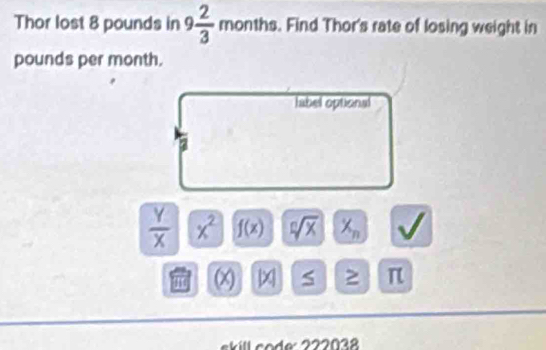 Thor lost 8 pounds in 9 2/3  mon th. Find Thor's rate of losing weight in
pounds per month. 
label optional 
a
 Y/X  x^2 f(x) sqrt[n](x) X_n J
1 (x) |x| S ≥ π
skill co de: 222038