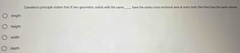 Cavalieri's principle states that if two geometric solids with the same _ have the same cross-sectional area at every level, then they have the same volume.
length
height
width
depth