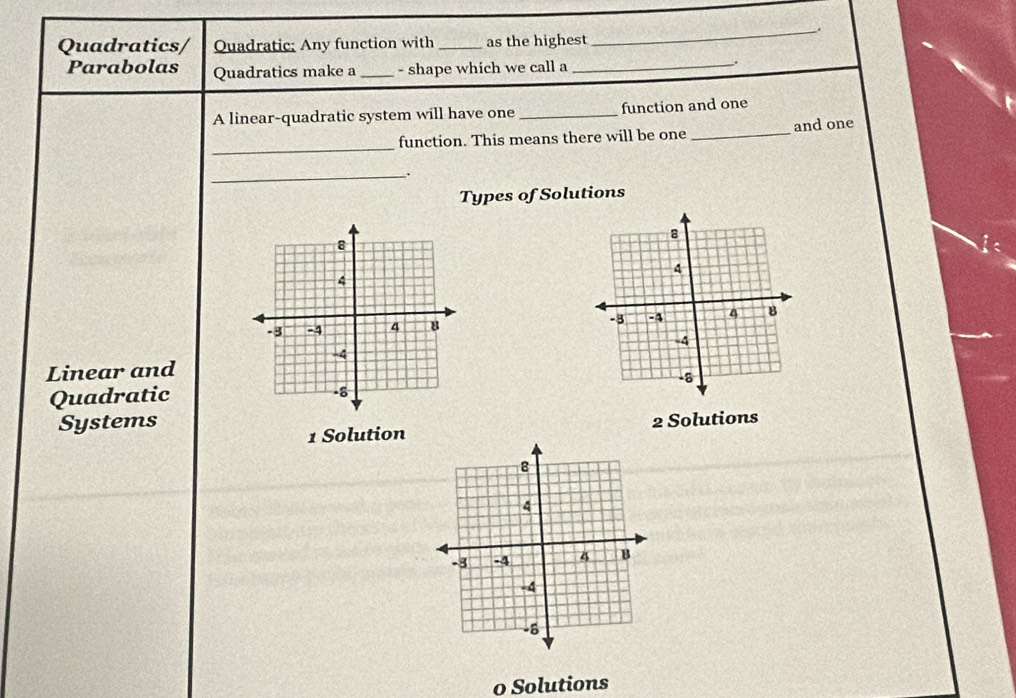 Quadratics/ Quadratic; Any function with _as the highest
Parabolas Quadratics make a _- shape which we call a
_
.
A linear-quadratic system will have one _function and one
_
function. This means there will be one _and one
_.
Types of Solutions

Linear and
Quadratic
Systems 2 Solutions
1 Solution
o Solutions