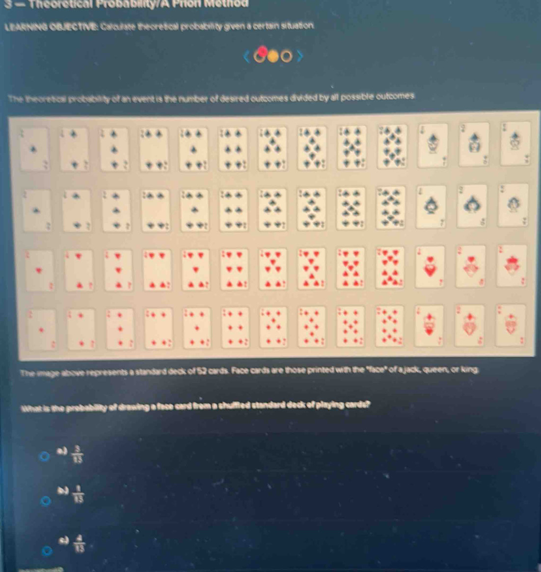 3 — Theoretical Probability/A Prion Method
LEARNING OBJECTIVE: Calculate theoretical probability given a certain situation.
The theoretical probability of an event is the number of desired outcomes divided by all possible outcomes.
1 2
2
The image above represents a standard deck of 52 cards. Face cards are those printed with the "face" of a jack, queen, or king
What is the probabiity of drawing a fece card from a shuffled standard deck of playing cards?
 3/13 
 1/13 
 4/13 