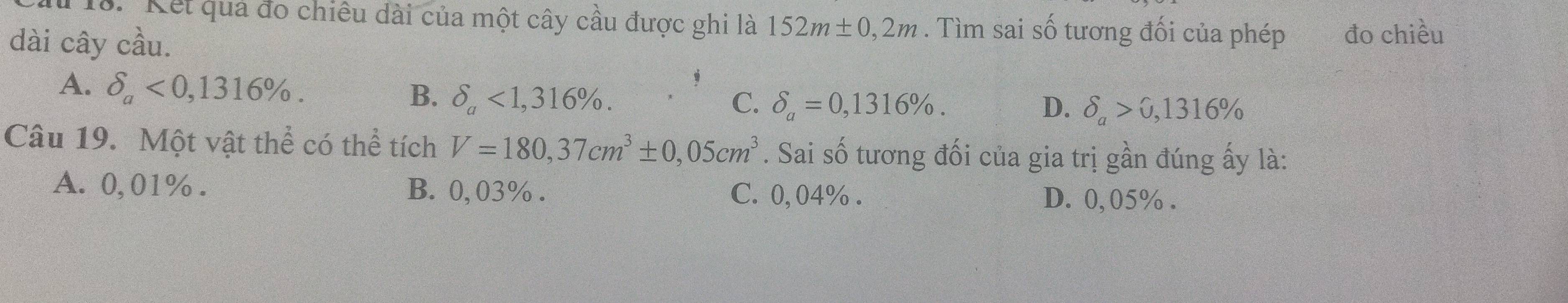 Kết quả đo chiêu dài của một cây cầu được ghi là 152m± 0,2m. Tìm sai số tương đối của phép đo chiều
dài cây cầu.
B. delta _a<1,316%.
A. delta _a<0,1316%. C. delta _a=0,1316%. delta _a>0,1316%
D.
Câu 19. Một vật thể có thể tích V=180,37cm^3± 0,05cm^3. Sai số tương đối của gia trị gần đúng ấy là:
A. 0,01%. B. 0,03%. C. 0,04%. D. 0,05%.