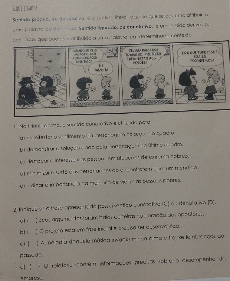 Fique ligado!
Sentido próprio, ou denotativo, é o sentido literal, aquele que se costuma atribuir a
uma palavra do dicionário. Sentido figurado, ou conotativo, é um sentido derivado,
simbólico, que pode ser atribuído a uma palavra em determinado contexto.
1) Na tirinha acima, o sentido conotativo é utilizado para
a) manifestar o sentimento da personagem no segundo quadro.
b) demonstrar a solução dada pela personagem no último quadro.
c) destacar o interesse das pessoas em situações de extrema pobreza.
d) minimizar o susto das personagens ao encontrarem com um mendigo.
e) indicar a importância da melhoria de vida das pessoas pobres.
2) Indique se a frase apresentada possui sentido conotativo (C) ou denotativo (D).
a) ( ) Seus argumentos foram balas certeiras no coração dos opositores.
b) ( ) O projeto está em fase inicial e precisa ser desenvolvido.
c) ( ) A melodia daquela música invadiu minha alma e trouxe lembranças do
passado.
d) ( ) O relatório contém informações precisas sobre o desempenho da
empresa.