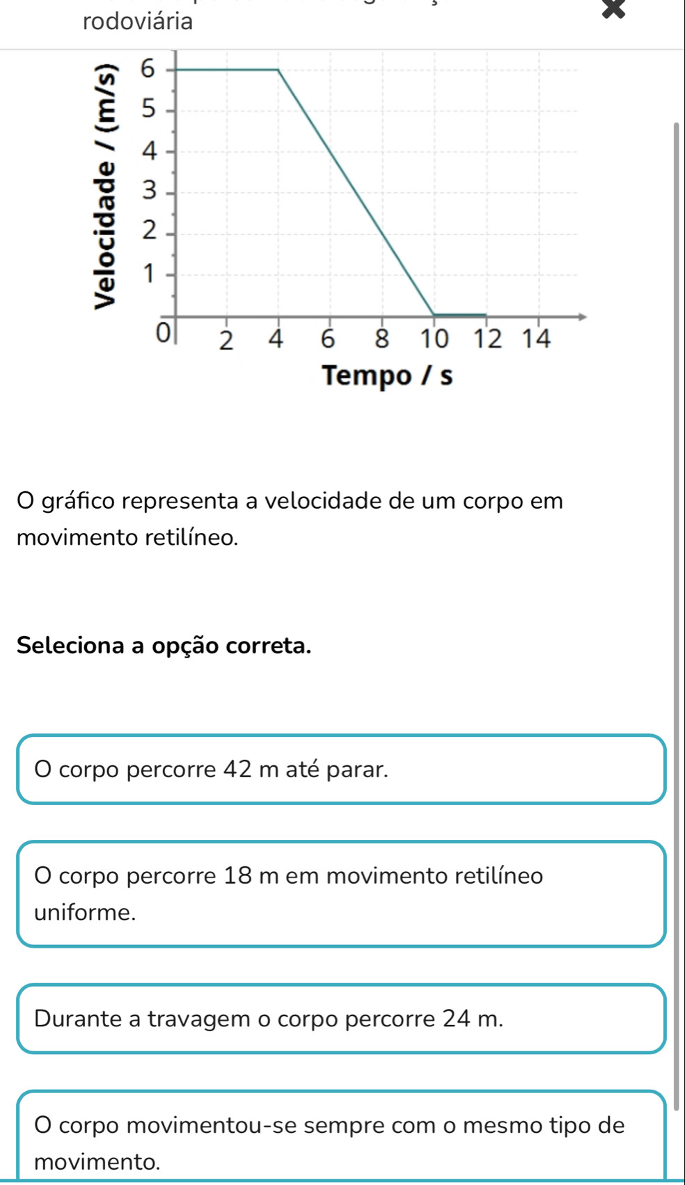 rodoviária
Tempo / s
O gráfico representa a velocidade de um corpo em
movimento retilíneo.
Seleciona a opção correta.
O corpo percorre 42 m até parar.
O corpo percorre 18 m em movimento retilíneo
uniforme.
Durante a travagem o corpo percorre 24 m.
O corpo movimentou-se sempre com o mesmo tipo de
movimento.