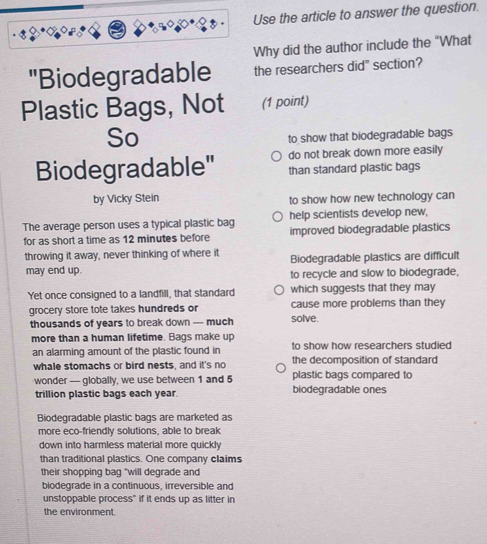 Use the article to answer the question.
Why did the author include the "What
"Biodegradable the researchers did" section?
Plastic Bags, Not (1 point)
So
to show that biodegradable bags
do not break down more easily
Biodegradable" than standard plastic bags
by Vicky Stein to show how new technology can
The average person uses a typical plastic bag help scientists develop new,
for as short a time as 12 minutes before improved biodegradable plastics
throwing it away, never thinking of where it
Biodegradable plastics are difficult
may end up.
to recycle and slow to biodegrade,
Yet once consigned to a landfill, that standard which suggests that they may
grocery store tote takes hundreds or cause more problems than they
thousands of years to break down — much solve.
more than a human lifetime. Bags make up
an alarming amount of the plastic found in to show how researchers studied
whale stomachs or bird nests, and it's no the decomposition of standard
wonder — globally, we use between 1 and 5 plastic bags compared to
trillion plastic bags each year.
biodegradable ones
Biodegradable plastic bags are marketed as
more eco-friendly solutions, able to break
down into harmless material more quickly
than traditional plastics. One company claims
their shopping bag “will degrade and
biodegrade in a continuous, irreversible and
unstoppable process" if it ends up as litter in
the environment.