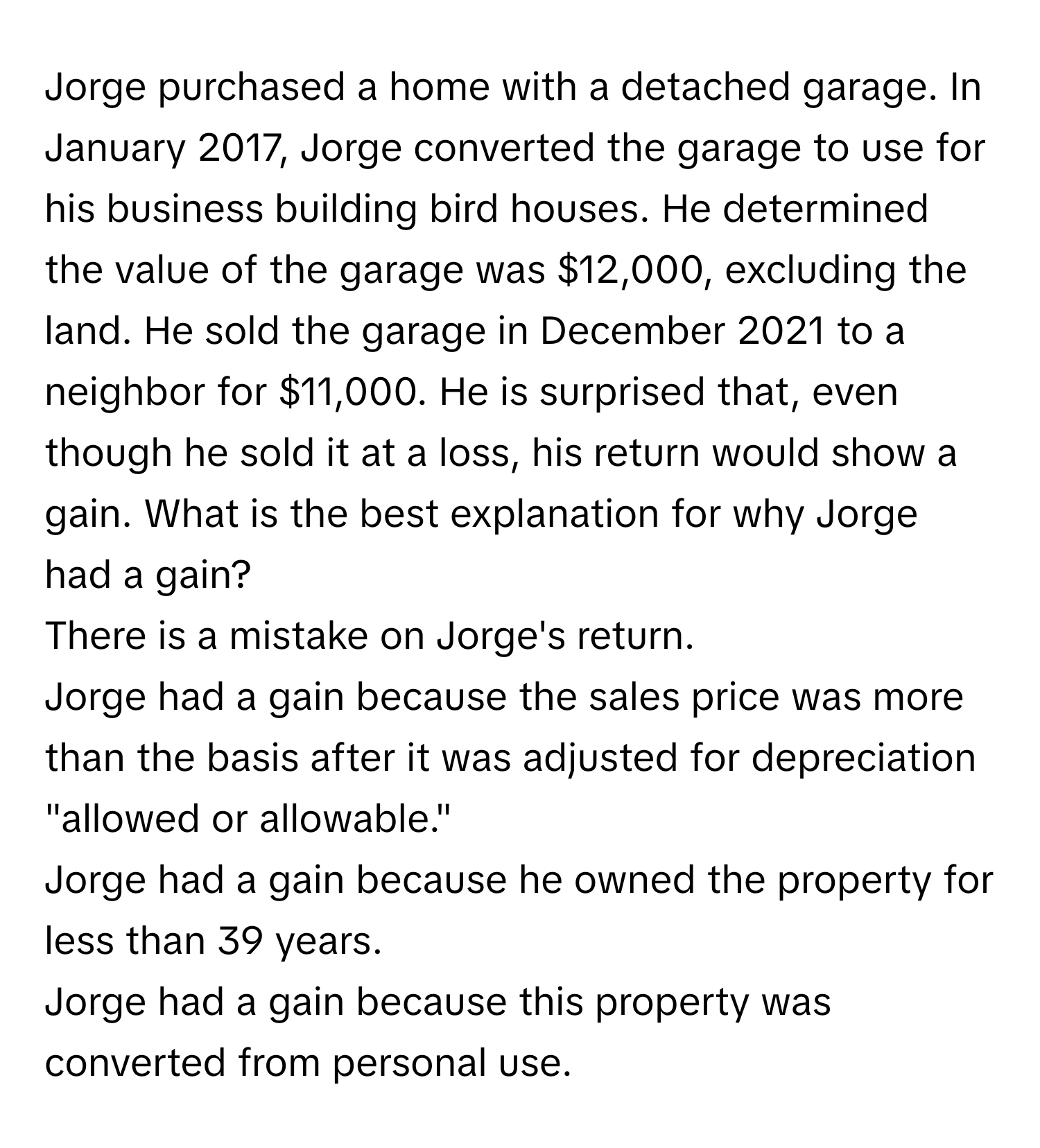 Jorge purchased a home with a detached garage. In January 2017, Jorge converted the garage to use for his business building bird houses. He determined the value of the garage was $12,000, excluding the land. He sold the garage in December 2021 to a neighbor for $11,000. He is surprised that, even though he sold it at a loss, his return would show a gain. What is the best explanation for why Jorge had a gain? 
There is a mistake on Jorge's return. 
Jorge had a gain because the sales price was more than the basis after it was adjusted for depreciation "allowed or allowable." 
Jorge had a gain because he owned the property for less than 39 years. 
Jorge had a gain because this property was converted from personal use.