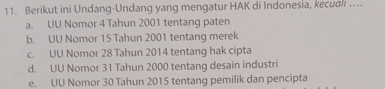 Berikut ini Undang-Undang yang mengatur HAK di Indonesia, kecuali ….
a. UU Nomor 4 Tahun 2001 tentang paten
b. UU Nomor 15 Tahun 2001 tentang merek
c. UU Nomor 28 Tahun 2014 tentang hak cipta
d. UU Nomor 31 Tahun 2000 tentang desain industri
e. UU Nomor 30 Tahun 2015 tentang pemilik dan pencipta