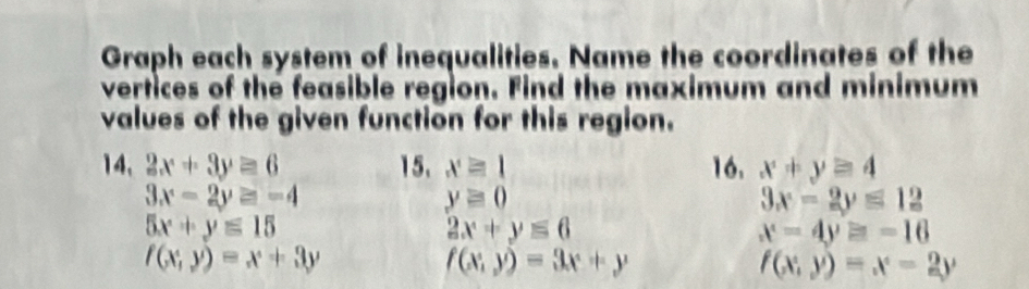 Graph each system of inequalities. Name the coordinates of the 
vertices of the feasible region. Find the maximum and minimum 
values of the given function for this region. 
14, 2x+3y≥ 6 15. x≥slant 1 16. x+y≥ 4
3x-2y≥ -4
yequiv 0
3x-2y≤ 12
5x+y≤ 15
2x+y≤ 6
x-4y=-16
f(x,y)=x+3y
f(x;y)=3x+y
f(x,y)=x-2y