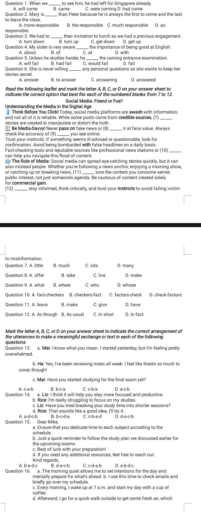 When we_  to see him, he had left for Singapore already.
A. will come B. came C. were coming D. had come
Question 2. Mary is_ than Peter because he is always the first to come and the last
A. more responsible
responsible
_
their invitation to lunch as we had a previous engagement.
A. turn down B. turn up C. get down D. get up
Question 4. My sister is very aware _C. at the importance of being good at English.
A about B. of D. with
Question 5. Unless he studies harder, he  the coming entrance examination.
A. will fail B. had fail C. would fail D. fail
Question 6. She is never willing any personal questions as she wants to keep her
stories secret.
A. answer B. to answer C. answering D. answered
Read the following leaflet and mark the letter A, B, C, or D on your answer sheet to
indicate the correct option that best fits each of the numbered blanks from 7 to 12.
Social Media: Friend or Foe?
Understanding the Media in the Digital Age
₹ Think Before You Click! Today, social media platforms are awash with information,
and not all of it is reliable. While some posts come from credible sources, (7)
stories are created to manipulate or distort the truth.
* Be Media-Savvy! Never pass on fake news or (8) it at face value. Always
check the accuracy of (9) you see online
Trust your instincts: if something seems ill-advised or questionable, look for
confirmation. Avoid being bombarded with false headlines on a daily basis.
Fact-checking tools and reputable sources like professional news stations or (10)_
can help you navigate this flood of content.
* The Role of Media: Social media can spread eye-catching stories quickly, but it can
also mislead people. Whether you're following a news anchor, enjoying a morning show,
or catching up on breaking news,
_
public interest, not just someone's agenda. Be cautious of content created solely
for commercial gain.
(12) _L, stay informed, think critically, and trust your instincts to avoid falling victim
to misinformation.
Question 7. A. little B. much C. lots D. many
Question 8. A. offer B. take C. live D. make
C. who D. whose
Question 10. A. fact-checkers B. checkers-fact C. factors-check D. check-factors
Question 11. A. leave B. make C. give D. have
Question 12. A. As though B. As usual
Mark the letter A, B, C, or D on your answer sheet to indicate the correct arrangement of
the utterances to make a meaningful exchange or text in each of the following
questions.
Question 13. a. Mai: I know what you mean. I started yesterday, but I'm feeling pretty
overwhelmed.
b. Ha: Yes, I've been reviewing notes all week. I feel like there's so much to
cover, though!
c. Mai: Have you started studying for the final exam yet?
A. c-a-b B. b-c-a C. c-b-a D. a-c-b
Question 14. a. Liz: I think it will help you stay more focused and productive.
b. Rice: I'm really struggling to focus on my studies.
c. Liz: Have you tried breaking your study time into shorter sessions?
d. Rice: That sounds like a good idea, I'll try it.
A. a-d-c-b B. b-c-d-a C. c-b-a-d D. d-a-c-b
Question 15. Dear Mike,
a. Ensure that you dedicate time to each subject according to the
schedule.
b. Just a quick reminder to follow the study plan we discussed earlier for
the upcoming exams.
c. Best of luck with your preparation
d. If you need any additional resources, feel free to reach out.
Kind regards,
A. b-a-d-c B. d-a-c-b C. c-d-a-b D. a-b-d-c
Question 16. a. The morning quiet allows me to set intentions for the day and
mentally prepare for what's ahead. b. I use this time to check emails and
briefly go over my schedule.
c. Every morning, I wake up at 7 a.m. and start my day with a cup of
coffee.
d. Afterward, I go for a quick walk outside to get some fresh air, which