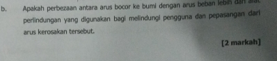 Apakah perbezaan antara arus bocor ke bumi dengan arus beban lebih dan aia 
perlindungan yang digunakan bagi melindungi pengguna dan pepasangan dari 
arus kerosakan tersebut. 
[2 markah]