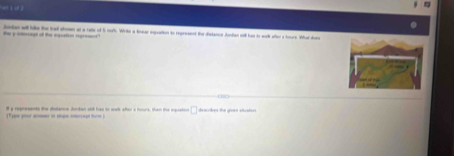 of 2 
Junas will bike the trail shown at a rate of 5 mih. Write a linear equation to represent the distance Jordan still has to walk after x hours. What doss 
the y intercept of ths equation represent ? 
' 
ll y represents the distance Jordan still has to walk after x hours, then the equation □ describes the given situation. 
(Type your aneseo in slope infercept form )