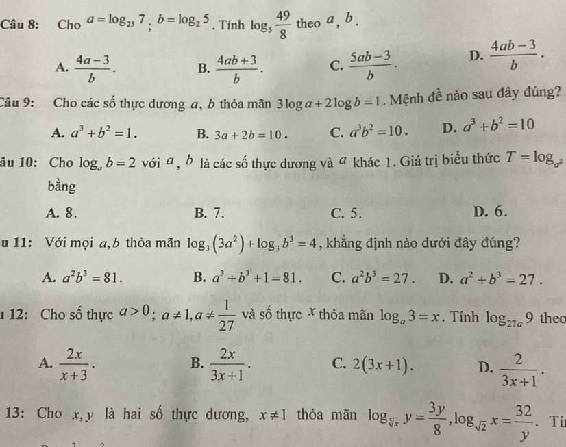 Cho a=log _257,b=log _25. Tính log _5 49/8 theoa,b.
A.  (4a-3)/b .  (4ab+3)/b . C.  (5ab-3)/b . D.  (4ab-3)/b .
B.
Câu 9: Cho các số thực dương a, b thỏa mãn 3log a+2log b=1. Mệnh đề nào sau đây đúng?
A. a^3+b^2=1. B. 3a+2b=10. C. a^3b^2=10. D. a^3+b^2=10
âu 10: Cho log _ab=2 với a , b là các số thực dương và a khác 1. Giá trị biểu thức T=log _a^2
bằng
A. 8. B. 7. C. 5. D. 6.
u 11: Với mọi a, b thỏa mãn log _3(3a^2)+log _3b^3=4 , khẳng định nào dưới đây đúng?
A. a^2b^3=81. B. a^3+b^3+1=81. C. a^2b^3=27. D. a^2+b^3=27.
1 12: Cho số thực a>0;a!= 1,a!=  1/27  và số thực x thỏa mãn log _a3=x. Tính log _27a9 theo
B.
A.  2x/x+3 .  2x/3x+1 . 2(3x+1). D.  2/3x+1 .
C.
13: Cho x,y là hai số thực dương, x!= 1 thỏa mãn log _sqrt[3](x)y= 3y/8 ,log _sqrt(2)x= 32/y . Tí