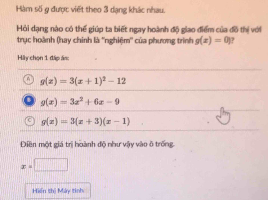 Hàm số g được viết theo 3 dạng khác nhau.
Hỏi dạng nào có thể giúp ta biết ngay hoành độ giao điểm của đồ thị với
trục hoành (hay chính là ''nghiệm'' của phương trình g(x)=0)
Hãy chọn 1 đáp án:
A g(x)=3(x+1)^2-12
g(x)=3x^2+6x-9
g(x)=3(x+3)(x-1)
Điền một giá trị hoành độ như vậy vào ô trống.
x=□
Hiển thị Máy tính