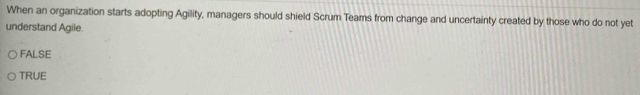 When an organization starts adopting Agility, managers should shield Scrum Teams from change and uncertainty created by those who do not yet
understand Agile.
FALSE
TRUE