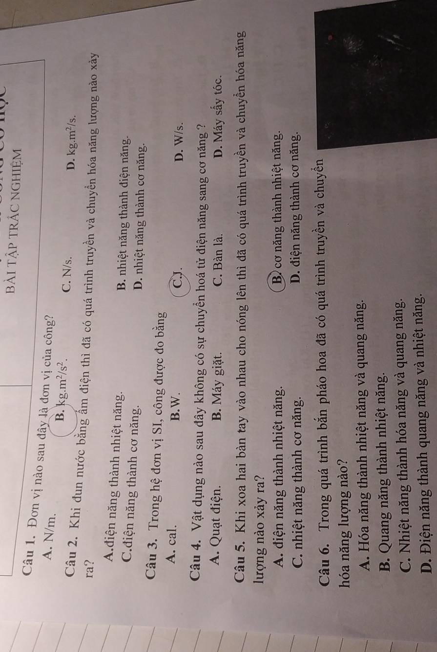bàI TậP TRÁC NGHIỆM
Câu 1. Đơn vị nào sau đây là đơn vị của công?
A. N/m. B. kg.m^2/s^2.
C. N/s. D. kg.m^2/s. 
Câu 2. Khi đun nước bằng ẩm điện thì đã có quá trình truyền và chuyển hóa năng lượng nào xảy
ra?
Ađiện năng thành nhiệt năng. B. nhiệt năng thành điện năng.
C.điện năng thành cơ năng. D. nhiệt năng thành cơ năng.
Câu 3. Trong hệ đơn vị SI, công được đo bằng
A. cal. B.W.
CJ. D. W/s.
Câu 4. Vật dụng nào sau đây không có sự chuyển hoá tử điện năng sang cơ năng ?
A. Quạt điện. B. Máy giặt. C. Bàn là. D. Máy sấy tóc.
Câu 5. Khi xoa hai bàn tay vào nhau cho nóng lên thì đã có quá trình truyền và chuyền hóa năng
lượng nào xảy ra?
A. điện năng thành nhiệt năng. B cơ năng thành nhiệt năng.
C. nhiệt năng thành cơ năng. D. điện năng thành cơ năng.
Câu 6. Trong quá trình bắn pháo hoa đã có quá trình truyền và chuyển
hóa năng lượng nào?
A. Hóa năng thành nhiệt năng và quang năng.
B. Quang năng thành nhiệt năng.
C. Nhiệt năng thành hóa năng và quang năng.
D. Điện năng thành quang năng và nhiệt năng.