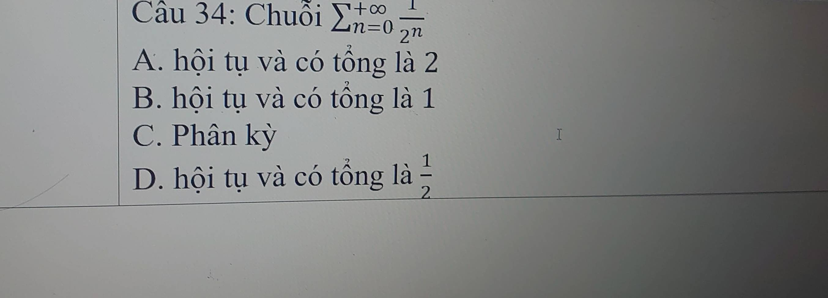 Chuỗi sumlimits  underline(n=0)^(+∈fty)  1/2^n 
A. hội tụ và có tổng là 2
B. hội tụ và có tổng là 1
C. Phân kỳ
D. hội tụ và có tổng là  1/2 