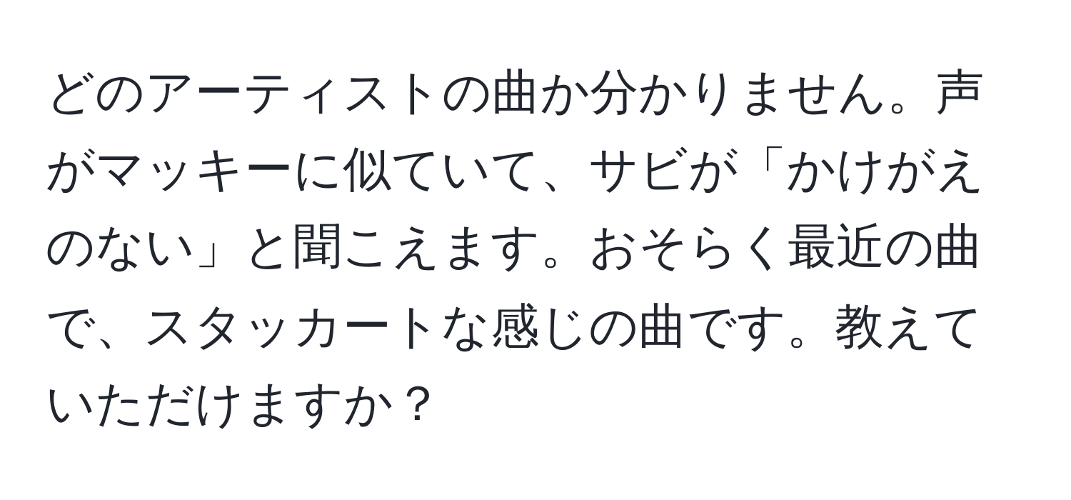 どのアーティストの曲か分かりません。声がマッキーに似ていて、サビが「かけがえのない」と聞こえます。おそらく最近の曲で、スタッカートな感じの曲です。教えていただけますか？