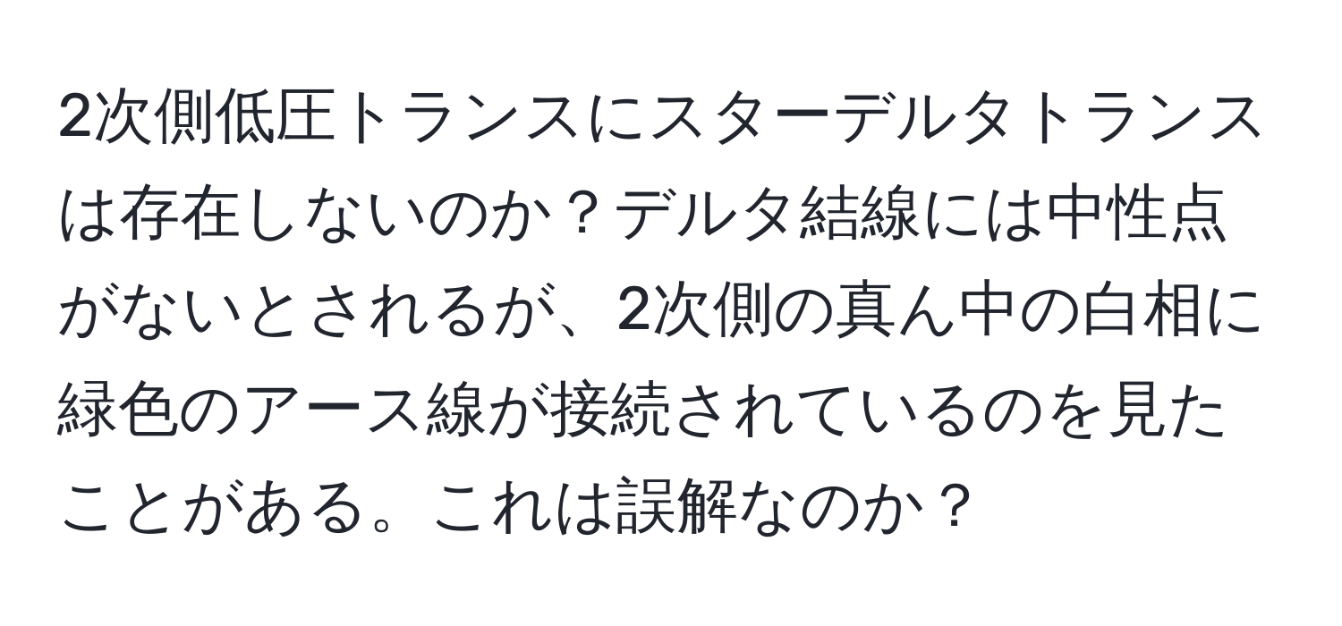 2次側低圧トランスにスターデルタトランスは存在しないのか？デルタ結線には中性点がないとされるが、2次側の真ん中の白相に緑色のアース線が接続されているのを見たことがある。これは誤解なのか？