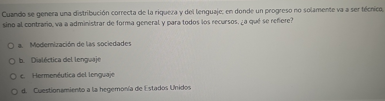 Cuando se genera una distribución correcta de la riqueza y del lenguaje; en donde un progreso no solamente va a ser técnico,
sino al contrario, va a administrar de forma general y para todos los recursos, ¿a qué se refiere?
a. Modernización de las sociedades
b. Dialéctica del lenguaje
c. Hermenéutica del lenguaje
d. Cuestionamiento a la hegemonía de Estados Unidos