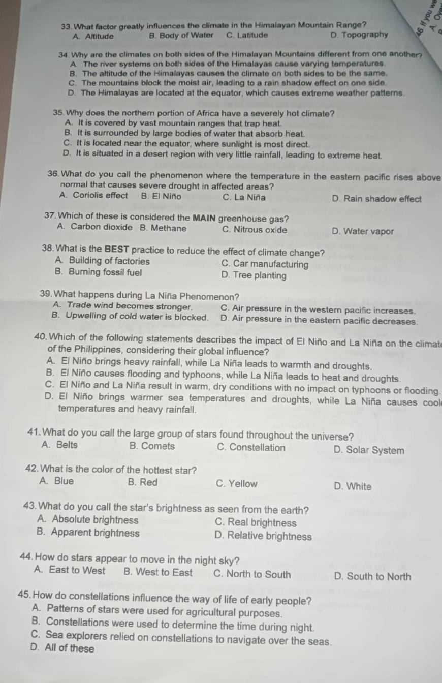 What factor greatly influences the climate in the Himalayan Mountain Range?
。
A. Altitude B. Body of Water C. Latitude D. Topography C
34. Why are the climates on both sides of the Himalayan Mountains different from one another?
A. The river systems on both sides of the Himalayas cause varying temperatures
B. The altitude of the Himalayas causes the climate on both sides to be the same.
C. The mountains block the moist air, leading to a rain shadow effect on one side.
D. The Himalayas are located at the equator, which causes extreme weather patterns.
35. Why does the northern portion of Africa have a severely hot climate?
A. It is covered by vast mountain ranges that trap heat.
B. It is surrounded by large bodies of water that absorb heat.
C. It is located near the equator, where sunlight is most direct.
D. It is situated in a desert region with very little rainfall, leading to extreme heat.
36. What do you call the phenomenon where the temperature in the eastern pacific rises above
normal that causes severe drought in affected areas?
A. Coriolis effect B. El Niño C. La Niña D. Rain shadow effect
37. Which of these is considered the MAIN greenhouse gas?
A. Carbon dioxide B. Methane C. Nitrous oxide D. Water vapor
38. What is the BEST practice to reduce the effect of climate change?
A. Building of factories C. Car manufacturing
B. Burning fossil fuel D. Tree planting
39. What happens during La Niña Phenomenon?
A. Trade wind becomes stronger. C. Air pressure in the western pacific increases.
B. Upwelling of cold water is blocked. D. Air pressure in the eastern pacific decreases
40. Which of the following statements describes the impact of El Niño and La Niña on the climat
of the Philippines, considering their global influence?
A. El Niño brings heavy rainfall, while La Niña leads to warmth and droughts.
B. El Niño causes flooding and typhoons, while La Niña leads to heat and droughts.
C. El Niño and La Niña result in warm, dry conditions with no impact on typhoons or flooding.
D. El Niño brings warmer sea temperatures and droughts, while La Niña causes cool
temperatures and heavy rainfall.
41.What do you call the large group of stars found throughout the universe?
A. Belts B. Comets C. Constellation D. Solar System
42.What is the color of the hottest star?
A. Blue B. Red C. Yellow D. White
43.What do you call the star's brightness as seen from the earth?
A. Absolute brightness C. Real brightness
B. Apparent brightness D. Relative brightness
44. How do stars appear to move in the night sky?
A. East to West B. West to East C. North to South D. South to North
45. How do constellations influence the way of life of early people?
A. Patterns of stars were used for agricultural purposes.
B. Constellations were used to determine the time during night.
C. Sea explorers relied on constellations to navigate over the seas.
D. All of these