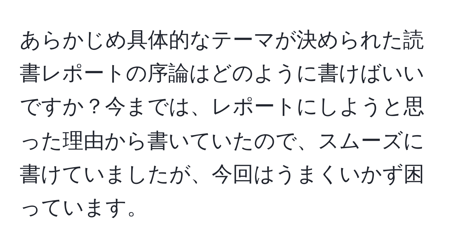 あらかじめ具体的なテーマが決められた読書レポートの序論はどのように書けばいいですか？今までは、レポートにしようと思った理由から書いていたので、スムーズに書けていましたが、今回はうまくいかず困っています。