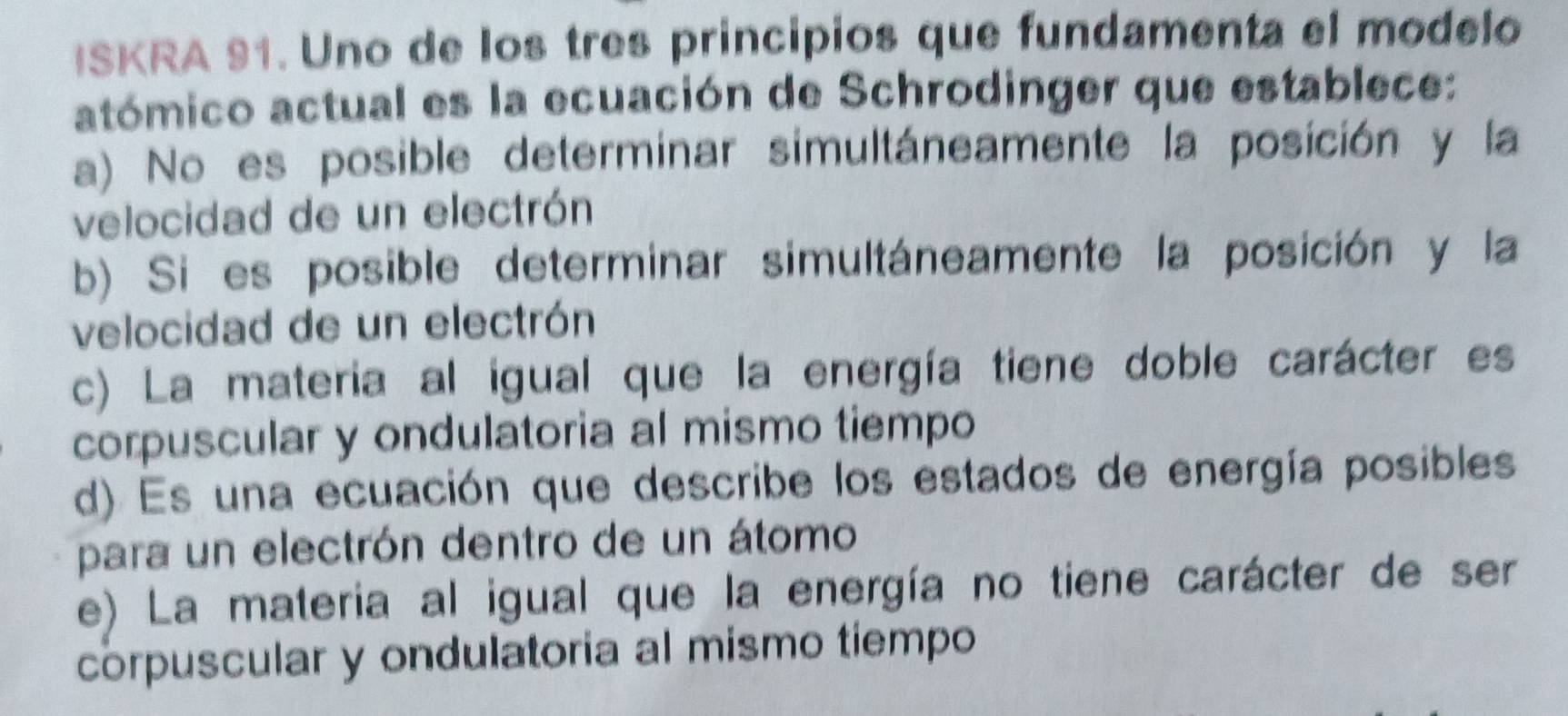 ISKRA 91. Uno de los tres principios que fundamenta el modelo
atómico actual es la ecuación de Schrodinger que establece:
a) No es posible determinar simultáneamente la posición y la
velocidad de un electrón
b) Si es posible determinar simultáneamente la posición y la
velocidad de un electrón
c) La materia al igual que la energía tiene doble carácter es
corpuscular y ondulatoria al mismo tiempo
d) Es una ecuación que describe los estados de energía posibles
para un electrón dentro de un átomo
e) La materia al igual que la energía no tiene carácter de ser
corpuscular y ondulatoria al mismo tiempo