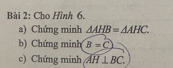 Cho Hình 6. 
a) Chứng minh △ AHB=△ AHC. 
b) Chứng minh B=C
c) Chứng minh AH⊥ BC.