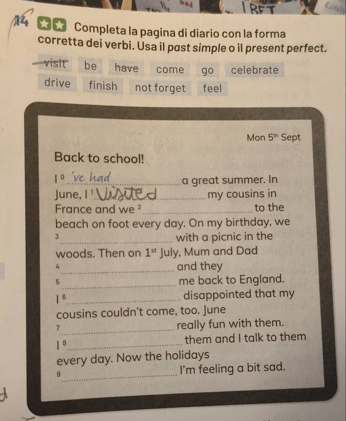 RFT 
M * Completa la pagina di diario con la forma 
corretta dei verbi. Usa il past simple o il present perfect. 
visit be have come go celebrate 
drive finish not forget feel 
Mon 5^(th) Sept 
Back to school!
1° _ a great summer. In 
June, |^1 _ my cousins in 
France and we ²_ to the 
beach on foot every day. On my birthday, we 
3 
_with a picnic in the 
woods. Then on 1^(st) July, Mum and Dad 
4 
_and they 
_5 
me back to England. 
B_ disappointed that my 
cousins couldn't come, too. June 
_7 
really fun with them. 
_ 1^8
them and I talk to them 
every day. Now the holidays 
9_ I'm feeling a bit sad.