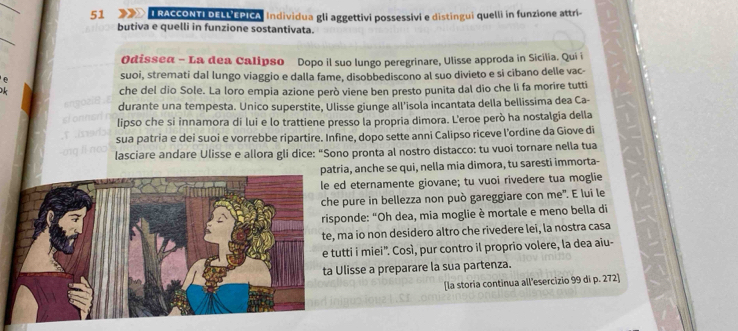 RACCONTI DELL EPICA Individua gli aggettivi possessivi e distingui quelli in funzione attri- 
_ 
butiva e quelli in funzione sostantivata. 
Odisseα - La dea Calipso Dopo il suo lungo peregrinare, Ulisse approda in Sicilia. Qui i 
suoi, stremati dal lungo viaggio e dalla fame, disobbediscono al suo divieto e si cibano delle vac- 
che del dio Sole. La loro empia azione però viene ben presto punita dal dio che li fa morire tutti
67 durante una tempesta. Unico superstite, Ulisse giunge all’isola incantata della bellissima dea Ca- 
cl onns 
lipso che si innamora di lui e lo trattiene presso la propria dimora. L'eroe però ha nostalgía della 
T ied 
sua patria e dei suoi e vorrebbe ripartire. Infine, dopo sette anni Calipso riceve l'ordine da Giove di 
lasciare andare Ulisse e allora gli dice: “Sono pronta al nostro distacco: tu vuoi tornare nella tua 
a, anche se qui, nella mia dimora, tu saresti immorta- 
eternamente giovane; tu vuoi rivedere tua moglie 
pure in bellezza non può gareggiare con me". E lui le 
nde: "Oh dea, mia moglie è mortale e meno bella di 
a io non desidero altro che rivedere lei, la nostra casa 
ti i miei'. Così, pur contro il proprio volere, la dea aïu- 
isse a preparare la sua partenza. 
[la storia continua all'esercizio 99 di p. 272]