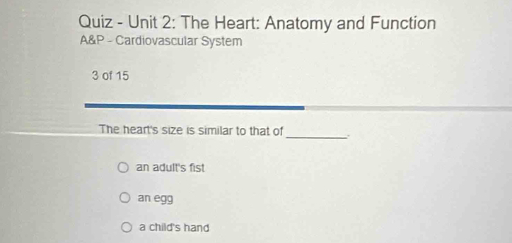 Quiz - Unit 2: The Heart: Anatomy and Function
A&P - Cardiovascular System
3 of 15
The heart's size is similar to that of_ .
an adult's fist
an egg
a child's hand