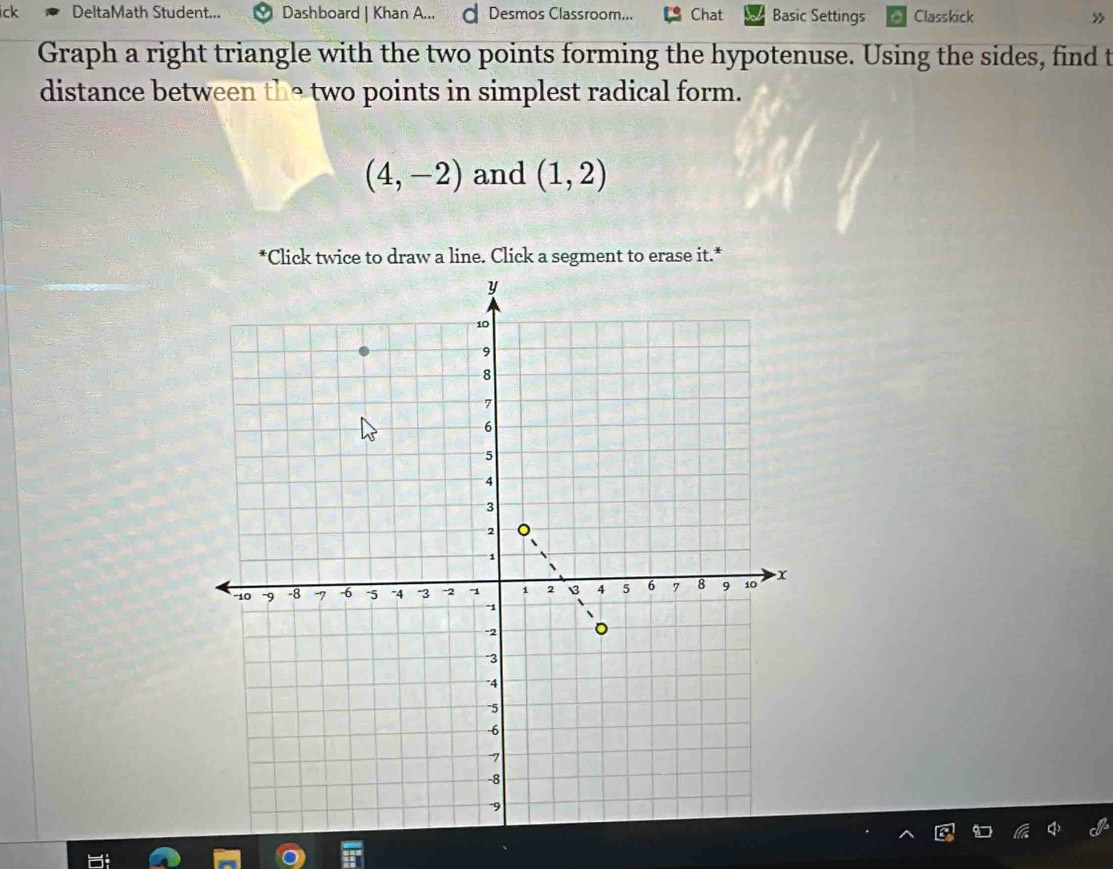 ick DeltaMath Student... Dashboard | Khan A... d Desmos Classroom... Chat Basic Settings Classkick » 
Graph a right triangle with the two points forming the hypotenuse. Using the sides, find t 
distance between the two points in simplest radical form.
(4,-2) and (1,2)
*Click twice to draw a line. Click a segment to erase it.*