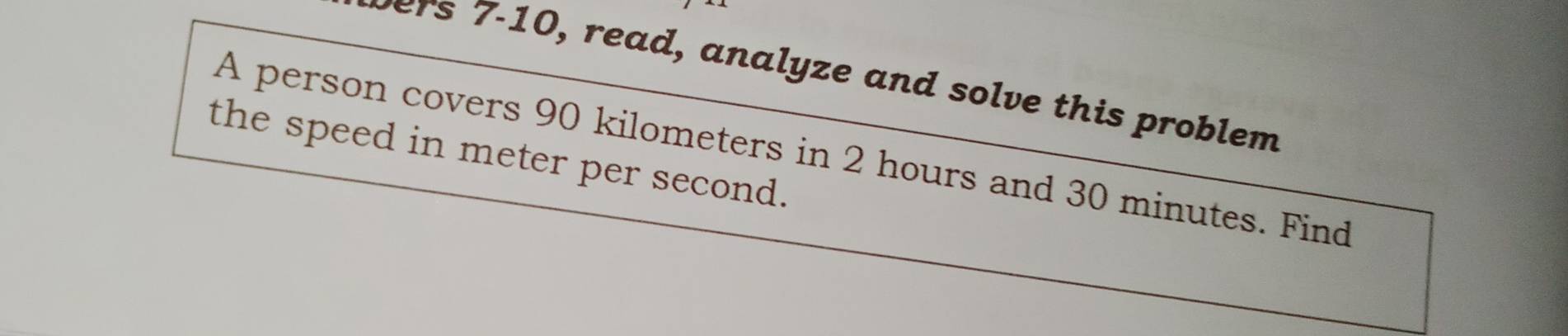 wers 7-10, read, analyze and solve this problem 
A person covers 90 kilometers in 2 hours and 30 minutes. Find 
the speed in meter per second.