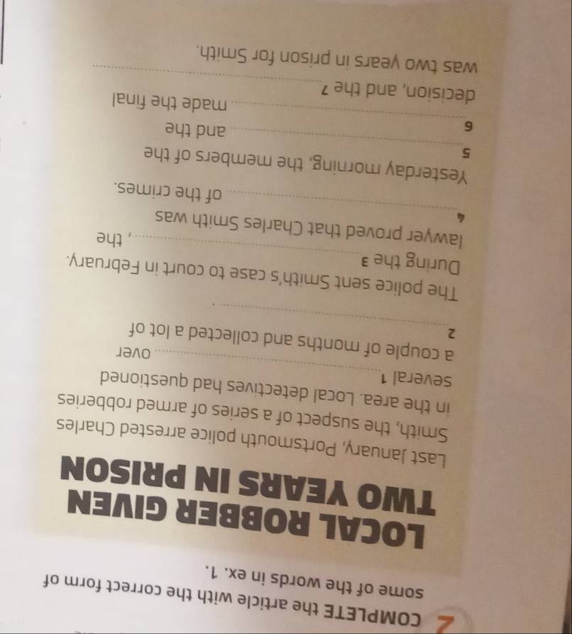 COMPLETE the article with the correct form of 
some of the words in ex. 1. 
LOCAL ROBBER GIVEN
TWO YEARS IN PRISON 
Last January, Portsmouth police arrested Charles 
Smith, the suspect of a series of armed robberies 
_ 
in the area. Local detectives had questioned 
several1 
over 
_ 
a couple of months and collected a lot of
2. 
_ 
The police sent Smith's case to court in February. 
During the ³ 
, the 
_ 
lawyer proved that Charles Smith was
4
of the crimes. 
_ 
Yesterday morning, the members of the 
5 
_ 
6 
and the 
made the final 
_ 
decision, and the 
was two years in prison for Smith.