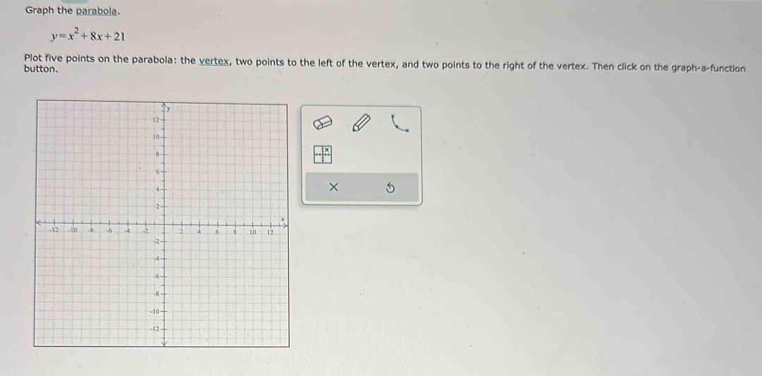 Graph the parabola.
y=x^2+8x+21
Plot five points on the parabola: the vertex, two points to the left of the vertex, and two points to the right of the vertex. Then click on the graph-a-function 
button. 
×