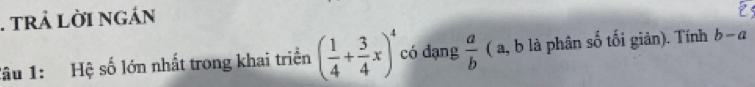 tRả LờI ngán 
Tâu 1: Hệ số lớn nhất trong khai triển ( 1/4 + 3/4 x)^4 có đạng  a/b  ( a, b là phân số tối giản). Tính b-a