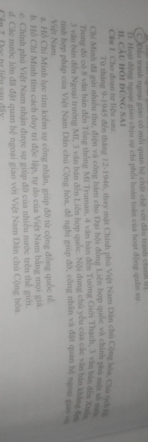 CJĐầu tranh ngoại giao có mối quan hệ chặt chẽ với đầu tranh chính II].
D. Hoạt động ngoại giao chịu sự chi phối hoàn toàn của hoạt động quân sự.
II. cÂU hÔi đÚNG SAI
Câu 1. Cho đoạn tư liệu sau:
Từ tháng 9 -1945 đến tháng 12 -1946, thay mặt Chính phủ Việt Nam Dân chủ Cộng hòa, Chủ tịch Hộ
Chí Minh đã gửi nhiều thư, điện và công hàm cho Đại hội đồng Liên hợp quốc và chính phú một số nước
Trong đó có 8 văn bản đến Tổng thống Mĩ Truman, 4 văn bản đến Tưởng Giới Thạch, 3 văn bản đến Xtalia
3 văn bản đến Ngoại trưởng Mĩ, 3 văn bản đến Liên hợp quốc. Nội dung chủ yếu của các văn bản khăng địh
tính hợp pháp của Việt Nam Dân chủ Cộng hòa, đề nghị giúp đỡ, công nhân và đặt quan hệ ngoại giao vớ
Việt Nam.
a. Hồ Chí Minh lực tìm kiếm sự công nhận, giúp đỡ từ cộng đồng quốc tế.
b. Hồ Chí Minh tìm cách duy trì độc lập, tự do của Việt Nam bằng mọi giá.
c. Chính phủ Việt Nam nhận được sự giúp đỡ của nhiều nước trên thế giới.
d. Các nước lớn đã đặt quan hệ ngoại giao với Việt Nam Dân chủ Cộng hòa.
Câu 2 Đọc tự liêu sau đây: