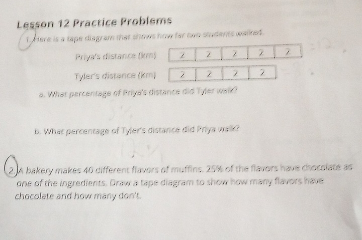 Lesson 12 Practice Problems 
1. Here is a tape diagram that shows how far two students walked. 
Priya's distance (km) 2 2 2
Tyler's distance (km) 2 2 2 2 
a. What percentage of Priya's distance did Tyler walk? 
b. What percentage of Tyler's distance did Priya walk? 
2.A bakery makes 40 different flavors of muffins. 25% of the flavors have chocolate as 
one of the ingredients. Draw a tape diagram to show how many flavors have 
chocolate and how many don't.