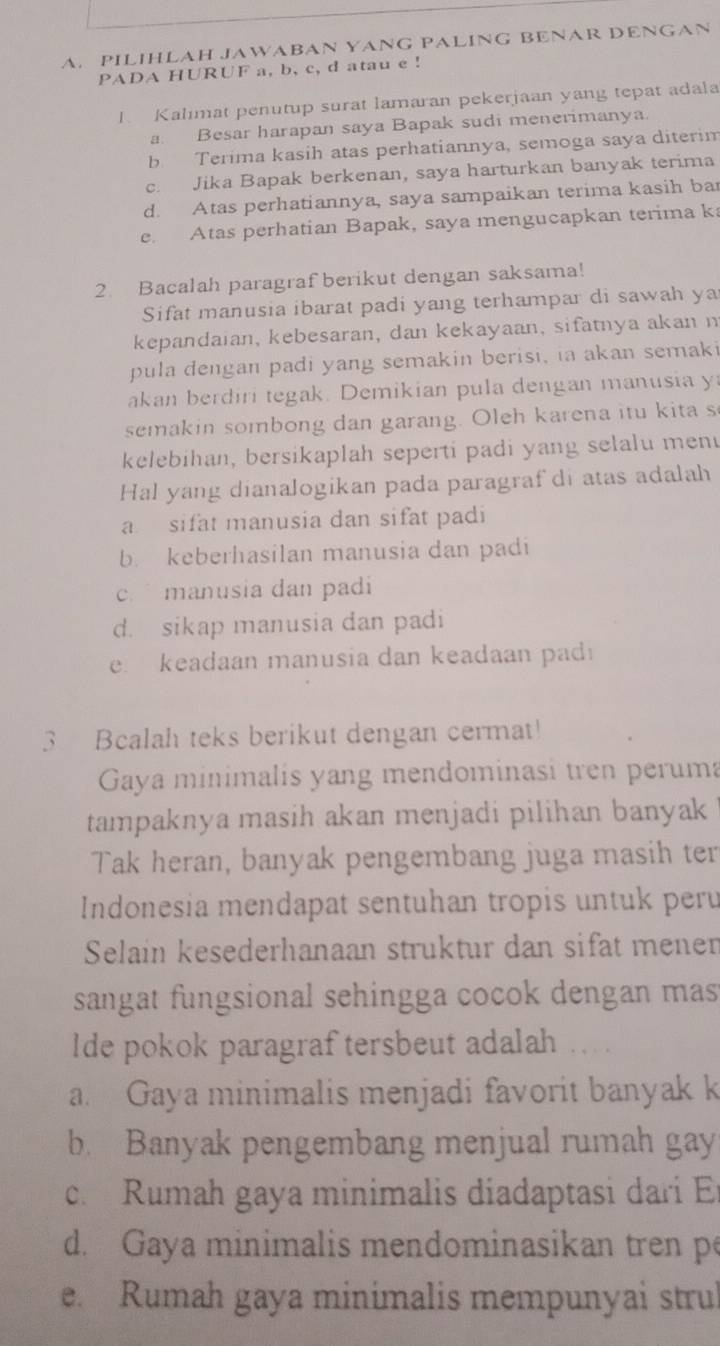 PILIHLAH JAWABAN YANG PALING BENAR DENGAN
PADA HURUF a, b, c, d atau e !
I. Kalimat penutup surat lamaran pekerjaan yang tepat adala
a. Besar harapan saya Bapak sudi menerimanya.
b Terima kasih atas perhatiannya, semoga saya diterim
c. Jika Bapak berkenan, saya harturkan banyak terima
d. Atas perhatiannya, saya sampaikan terima kasih ba
e Atas perhatian Bapak, saya mengucapkan terima ka
2. Bacalah paragraf berikut dengan saksama!
Sifat manusia ibarat padi yang terhampar di sawah ya
kepandaian, kebesaran, dan kekayaan, sifatnya akan n
pula dengan padi yang semakin berisi, ia akan semaki
akan berdiri tegak. Demikian pula dengan manusia y
semakin sombong dan garang. Oleh karena itu kita s
kelebihan, bersikaplah seperti padi yang selalu men
Hal yang dianalogikan pada paragraf di atas adalah
a sifat manusia dan sifat padi
b. keberhasilan manusia dan padi
c. manusia dan padi
d. sikap manusia dan padi
e. keadaan manusia dan keadaan padi
3 Bcalah teks berikut dengan cermat!
Gaya minimalis yang mendominasi tren peruma
tampaknya masih akan menjadi pilihan banyak
Tak heran, banyak pengembang juga masih ter
Indonesia mendapat sentuhan tropis untuk peru
Selain kesederhanaan struktur dan sifät mener
sangat fungsional sehingga cocok dengan mas
lde pokok paragraf tersbeut adalah
a. Gaya minimalis menjadi favorit banyak k
b. Banyak pengembang menjual rumah gay
c. Rumah gaya minimalis diadaptasi dari E
d. Gaya minimalis mendominasikan tren p
e. Rumah gaya minimalis mempunyai strul