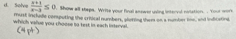 Solve  (x+1)/x-3 ≤ 0. Show all steps. Write your final answer using interval notation. . Your work 
must include computing the critical numbers, plotting them on a number line, and indicating 
which value you choose to test in each interval.